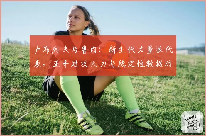 卢布列夫与鲁内:新生代力量派代表,正手进攻火力与稳定性数据对比