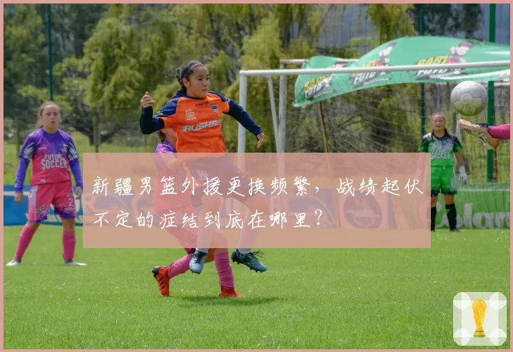 新疆男篮外援更换频繁,战绩起伏不定的症结到底在哪里?