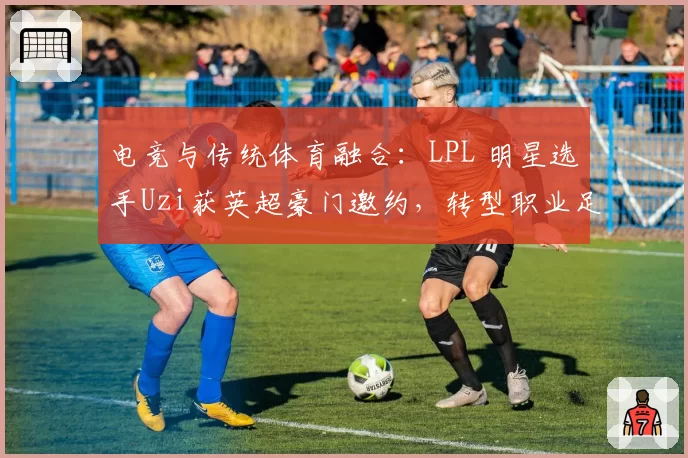 电竞与传统体育融合：LPL 明星选手Uzi获英超豪门邀约，转型职业足球经理