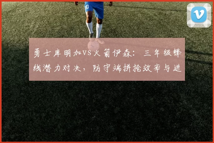 勇士库明加vs火箭伊森：三年级锋线潜力对决，防守端拼抢效率与进攻稳定性差异