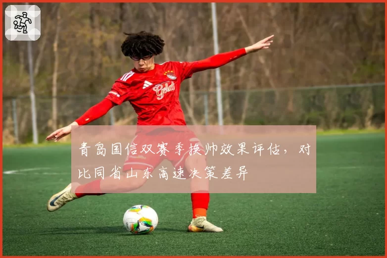 青岛国信双赛季换帅效果评估，对比同省山东高速决策差异