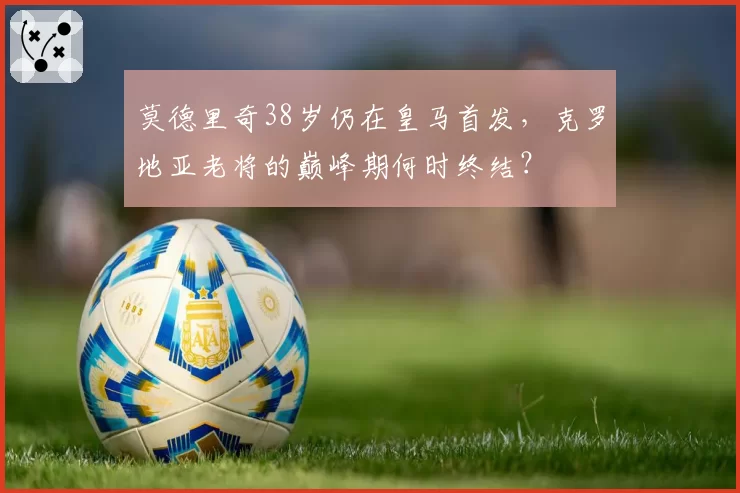 莫德里奇38岁仍在皇马首发，克罗地亚老将的巅峰期何时终结？