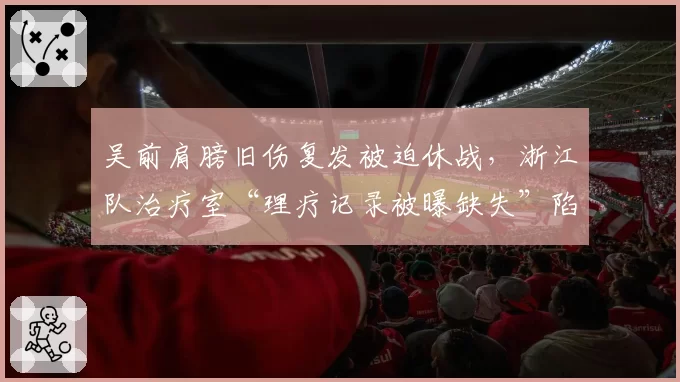 吴前肩膀旧伤复发被迫休战,浙江队治疗室“理疗记录被曝缺失”陷信任危机