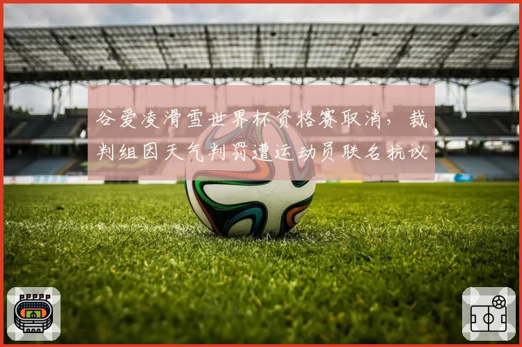 谷爱凌滑雪世界杯资格赛取消，裁判组因天气判罚遭运动员联名抗议