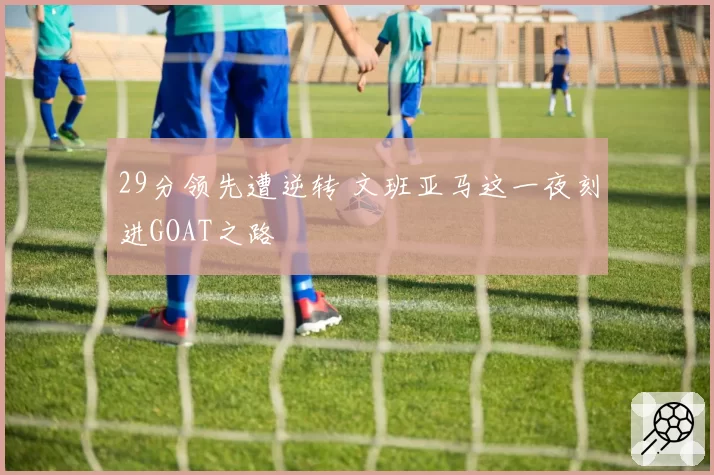 29分领先遭逆转 文班亚马这一夜刻进GOAT之路
