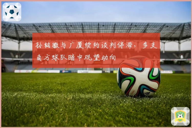 孙铭徽与广厦续约谈判停滞,多支南方球队暗中观望动向