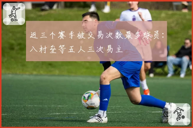 近三个赛季被交易次数最多球员：八村垒等五人三次易主