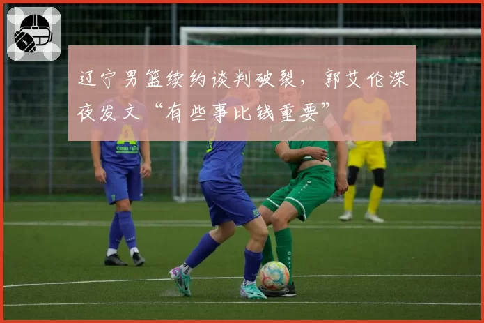 辽宁男篮续约谈判破裂，郭艾伦深夜发文“有些事比钱重要”