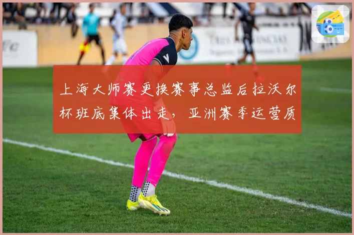 上海大师赛更换赛事总监后拉沃尔杯班底集体出走,亚洲赛季运营质量遭质疑