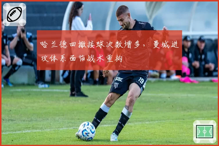 哈兰德回撤接球次数增多，曼城进攻体系面临战术重构
