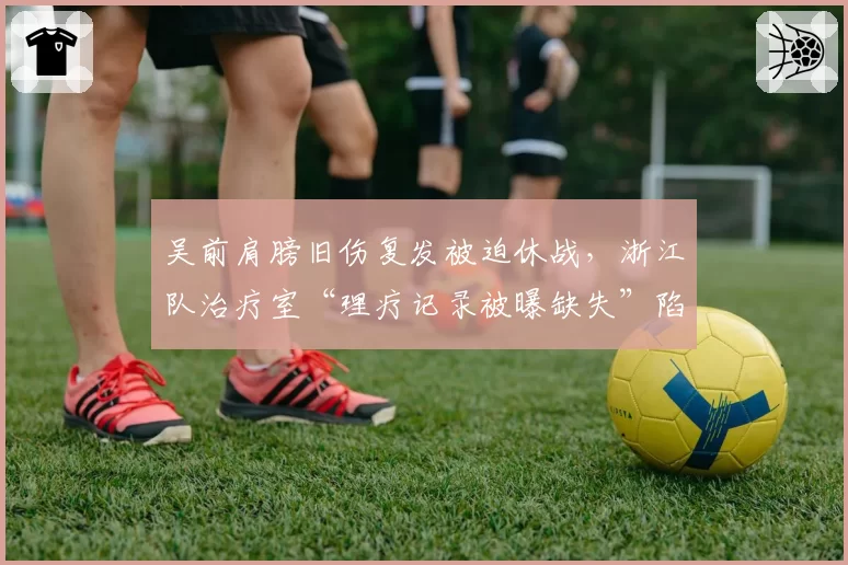 吴前肩膀旧伤复发被迫休战,浙江队治疗室“理疗记录被曝缺失”陷信任危机