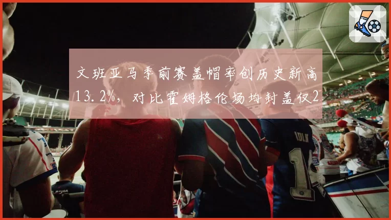 文班亚马季前赛盖帽率创历史新高13.2%，对比霍姆格伦场均封盖仅2.1次新秀内线对决升级