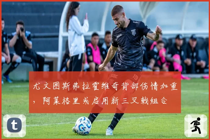 尤文图斯弗拉霍维奇背部伤情加重，阿莱格里或启用新三叉戟组合