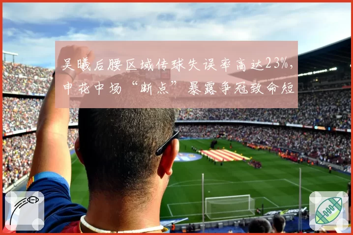 吴曦后腰区域传球失误率高达23%,申花中场“断点”暴露争冠致命短板