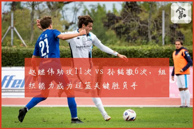 赵继伟助攻11次 vs 孙铭徽6次,组织能力成为辽篮关键胜负手