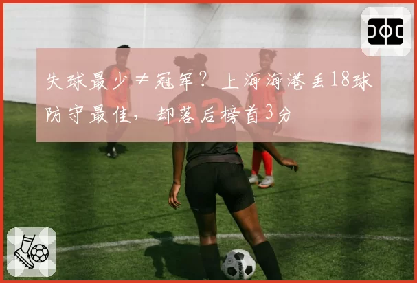 失球最少≠冠军?上海海港丢18球防守最佳,却落后榜首3分