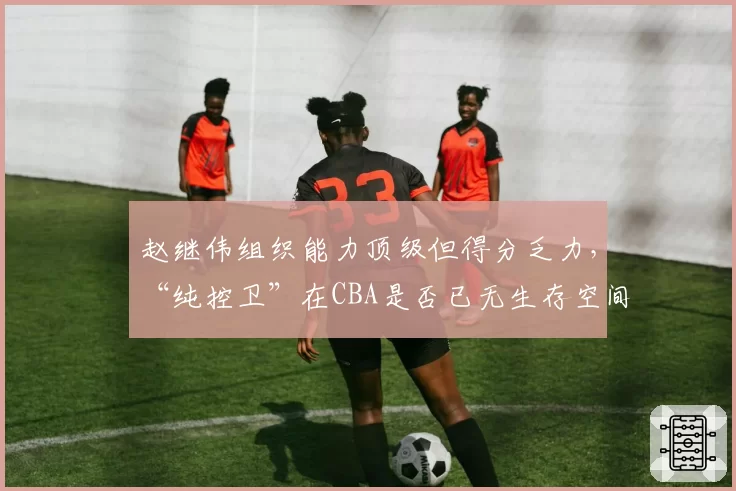 赵继伟组织能力顶级但得分乏力,“纯控卫”在CBA是否已无生存空间?
