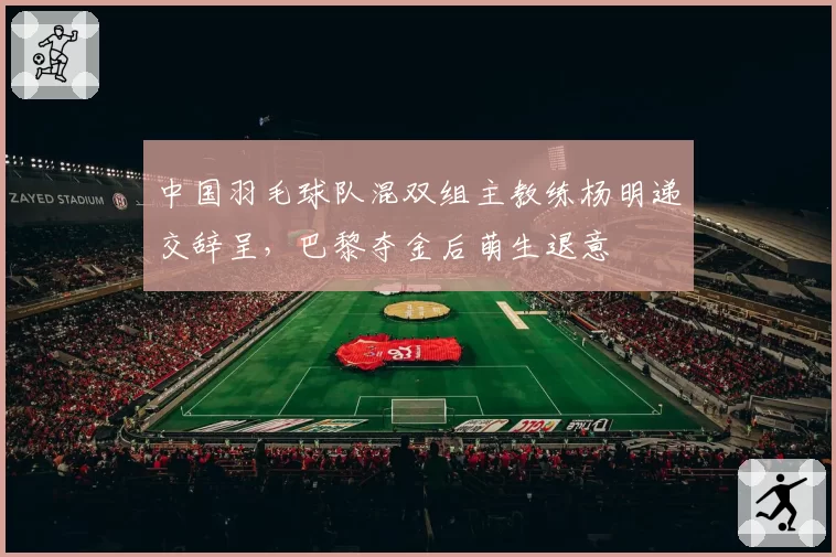 中国羽毛球队混双组主教练杨明递交辞呈，巴黎夺金后萌生退意