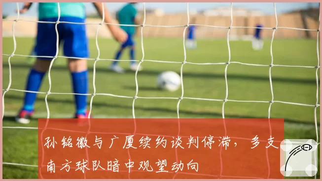 孙铭徽与广厦续约谈判停滞,多支南方球队暗中观望动向
