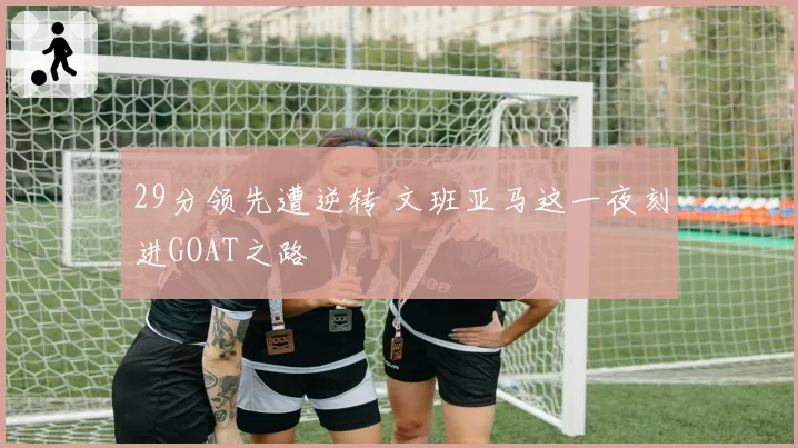 29分领先遭逆转 文班亚马这一夜刻进GOAT之路