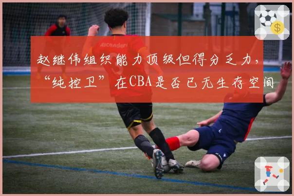 赵继伟组织能力顶级但得分乏力,“纯控卫”在CBA是否已无生存空间?