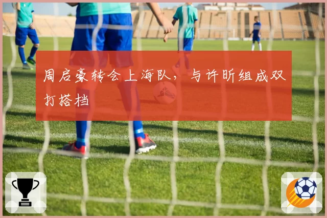 周启豪转会上海队,与许昕组成双打搭档