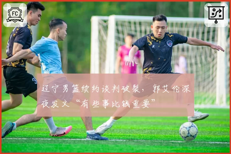 辽宁男篮续约谈判破裂，郭艾伦深夜发文“有些事比钱重要”