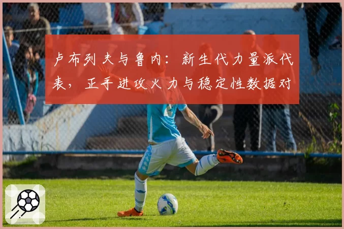卢布列夫与鲁内:新生代力量派代表,正手进攻火力与稳定性数据对比
