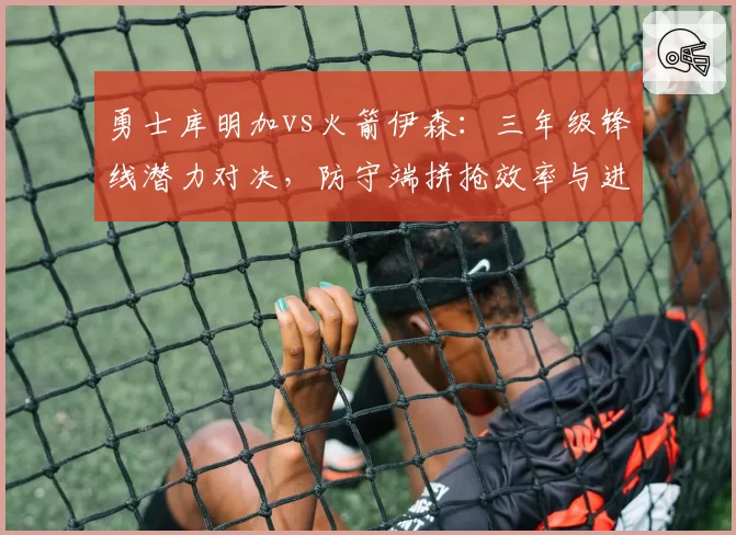 勇士库明加vs火箭伊森：三年级锋线潜力对决，防守端拼抢效率与进攻稳定性差异
