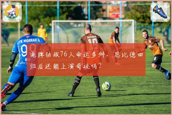 老牌劲旅76人命运多舛,恩比德回归后还能上演奇迹吗?