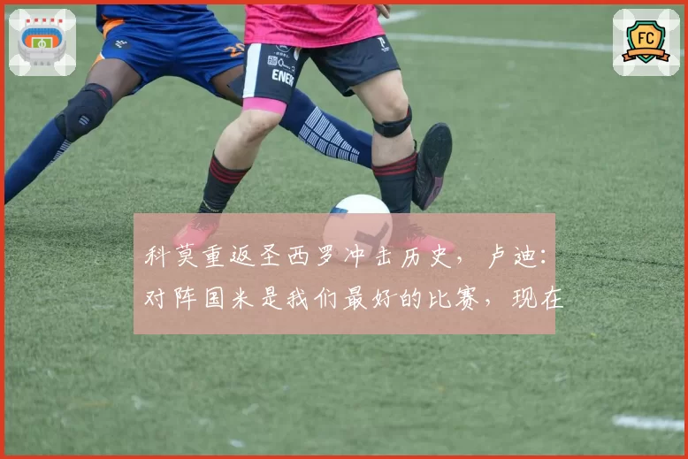 科莫重返圣西罗冲击历史，卢迪：对阵国米是我们最好的比赛，现在目标决赛