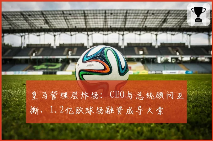 皇马管理层炸场:CEO与总统顾问互撕,1.2亿欧球场融资成导火索