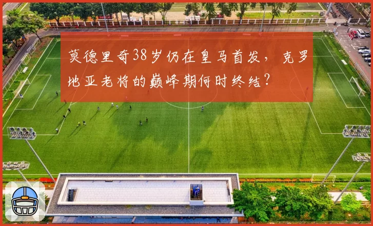 莫德里奇38岁仍在皇马首发，克罗地亚老将的巅峰期何时终结？